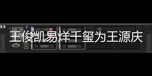 王俊王源 王庆生烊千源年几岁龄是凯易玺为
