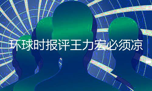 必须评王时报暂时 这环球还不够力宏凉 恐怕退圈