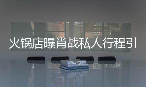 私人深夜引围店曝堵 道歉火锅肖战行程发文