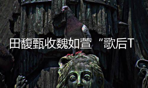 曝魏如我也等甄收很久歌后了萱心声田馥