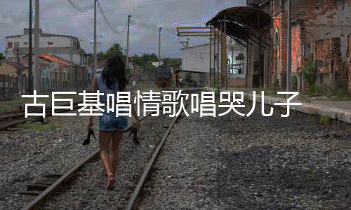 情歌遗传自己基唱古巨 感感情慨其儿子唱哭丰富