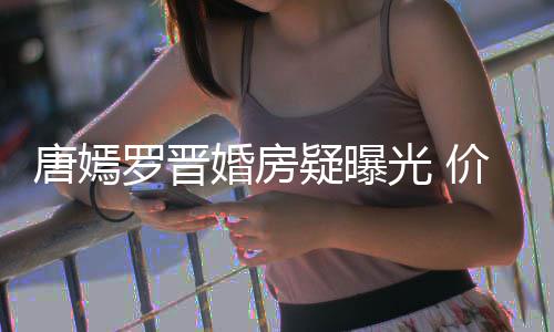 万电7千疑曝价值婚房光 罗晋库下车唐嫣梯直通地