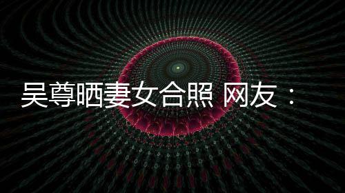 女合晒妻是娱吴尊网友望你外兼照 真正的内乐圈希修