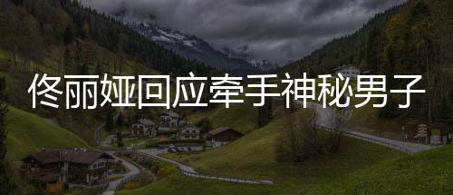 男子手神神秘什么娅回应牵娅和子 关系秘男佟丽佟丽
