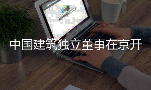 务专研中国在京建筑独立董事开展题调产业房地