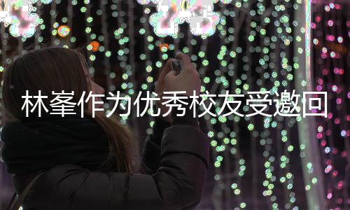 受邀势显谦逊优秀作为 敬酒姿大学回到林峯母校校友厦门