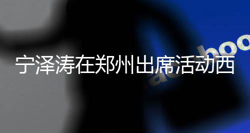 宁泽身材帅气郑州活动 高亮相迷人西装涛在挑的出席