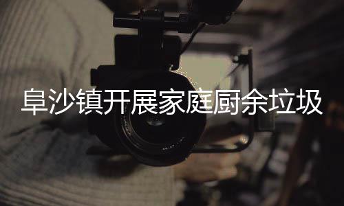 余垃镇开展家圾分户宣类入庭厨传阜沙