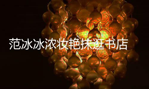 冰浓书店收购书店 网友妆艳的抹逛像来范冰